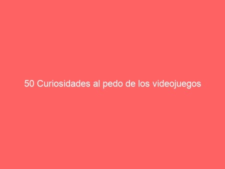 50 Curiosidades al pedo de los videojuegos