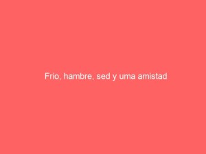 Frio, hambre, sed y uma amistad