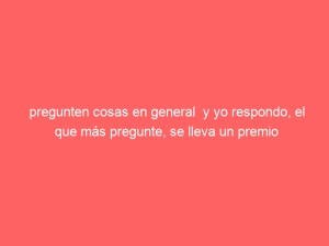 pregunten cosas en general  y yo respondo, el que más pregunte, se lleva un premio
