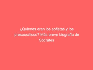¿Quienes eran los sofistas y los presocraticos? Más breve biografía de Sócrates